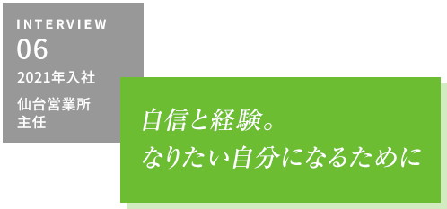 INTERVIEW06 2021年入社 仙台営業所　自信と経験。なりたい自分になるために